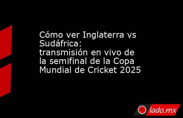 Cómo ver Inglaterra vs Sudáfrica: transmisión en vivo de la semifinal de la Copa Mundial de Cricket 2025. Noticias en tiempo real
