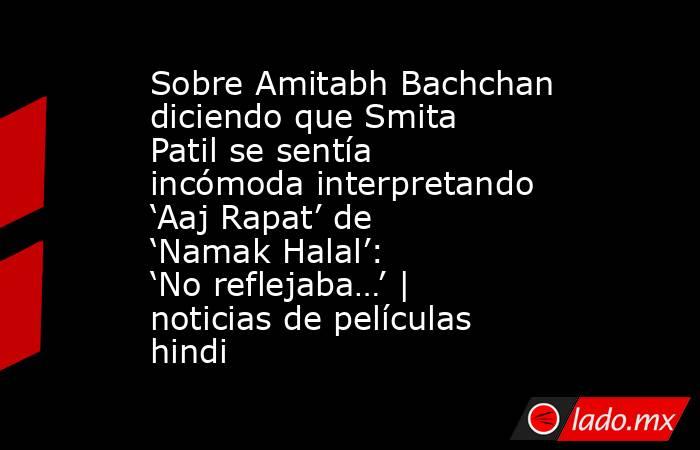Sobre Amitabh Bachchan diciendo que Smita Patil se sentía incómoda interpretando ‘Aaj Rapat’ de ‘Namak Halal’: ‘No reflejaba…’ | noticias de películas hindi. Noticias en tiempo real