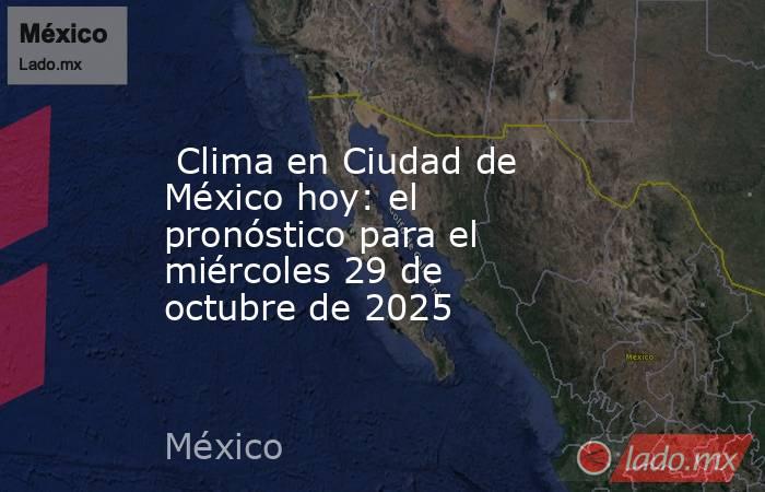  Clima en Ciudad de México hoy: el pronóstico para el miércoles 29 de octubre de 2025. Noticias en tiempo real
