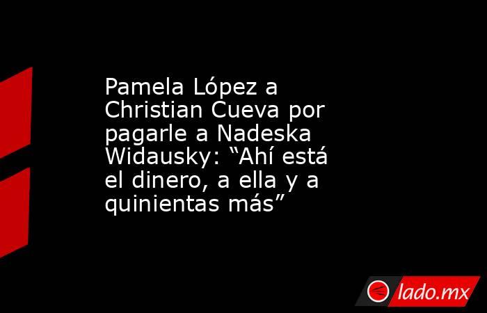 Pamela López a Christian Cueva por pagarle a Nadeska Widausky: “Ahí está el dinero, a ella y a quinientas más”. Noticias en tiempo real