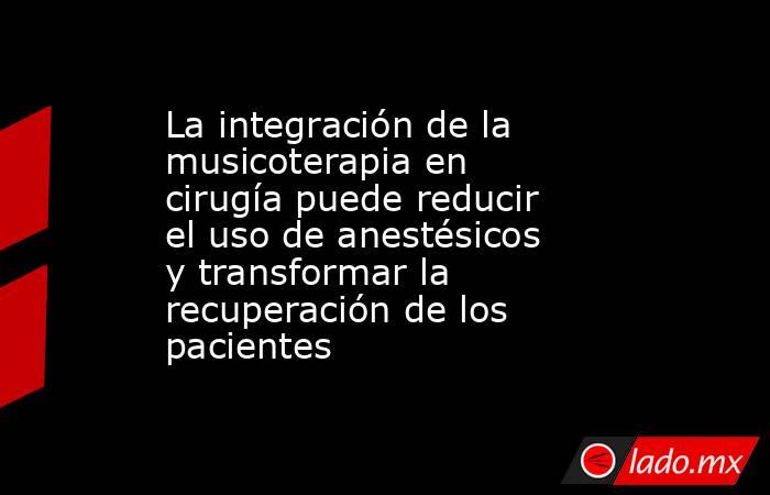 La integración de la musicoterapia en cirugía puede reducir el uso de anestésicos y transformar la recuperación de los pacientes . Noticias en tiempo real
