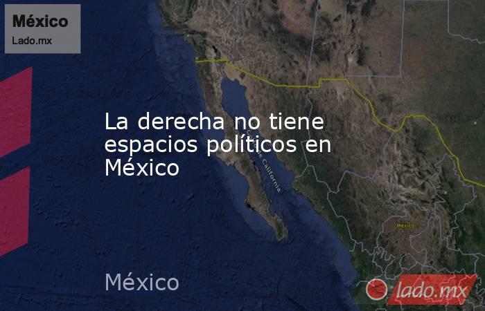 La derecha no tiene espacios políticos en México. Noticias en tiempo real