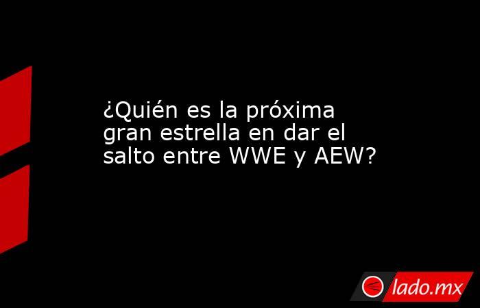 ¿Quién es la próxima gran estrella en dar el salto entre WWE y AEW?. Noticias en tiempo real