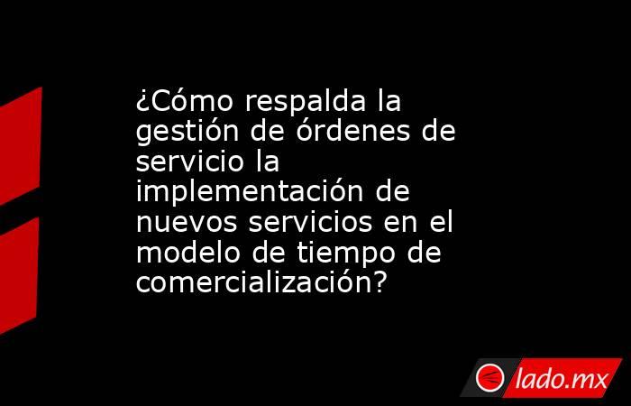 ¿Cómo respalda la gestión de órdenes de servicio la implementación de nuevos servicios en el modelo de tiempo de comercialización?. Noticias en tiempo real