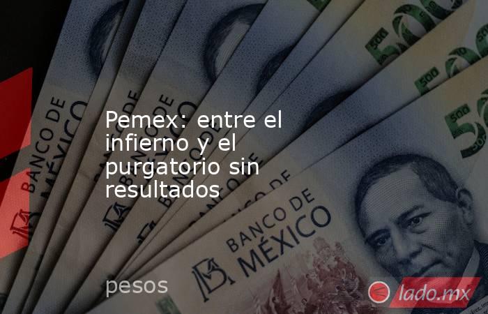 Pemex: entre el infierno y el purgatorio sin resultados. Noticias en tiempo real