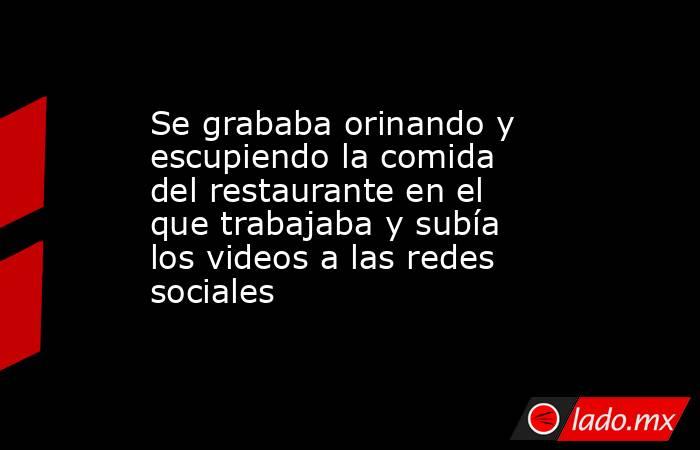 Se grababa orinando y escupiendo la comida del restaurante en el que trabajaba y subía los videos a las redes sociales. Noticias en tiempo real