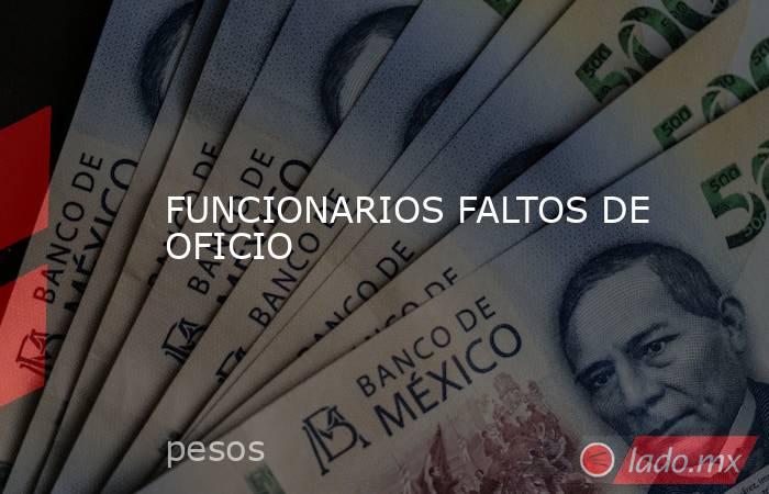 FUNCIONARIOS FALTOS DE OFICIO. Noticias en tiempo real