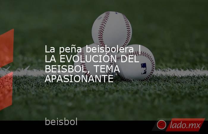 La peña beisbolera | LA EVOLUCIÓN DEL BEISBOL, TEMA APASIONANTE. Noticias en tiempo real
