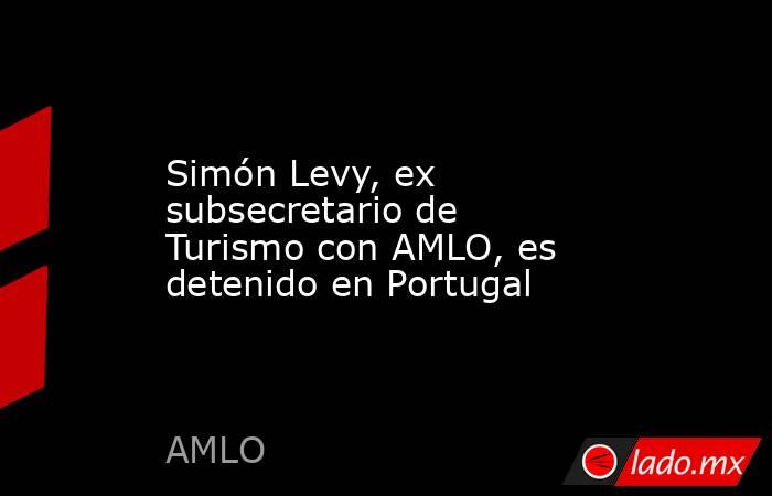Simón Levy, ex subsecretario de Turismo con AMLO, es detenido en Portugal. Noticias en tiempo real