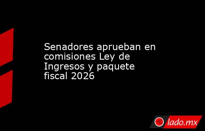 Senadores aprueban en comisiones Ley de Ingresos y paquete fiscal 2026. Noticias en tiempo real