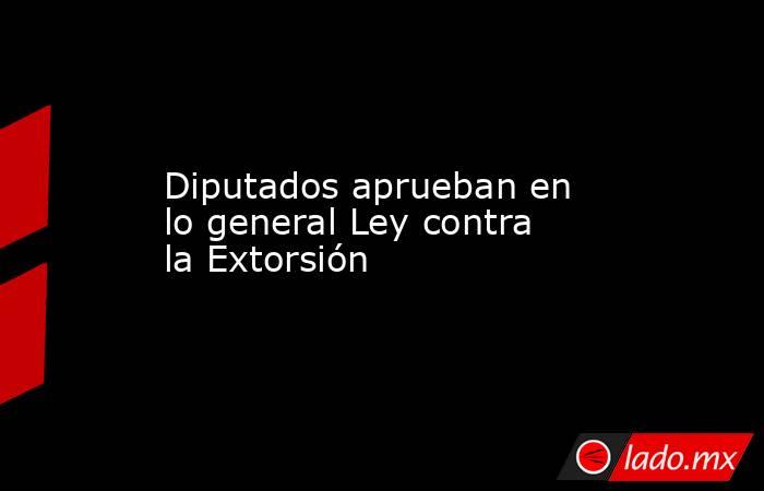 Diputados aprueban en lo general Ley contra la Extorsión. Noticias en tiempo real