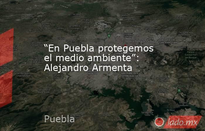 “En Puebla protegemos el medio ambiente”: Alejandro Armenta. Noticias en tiempo real