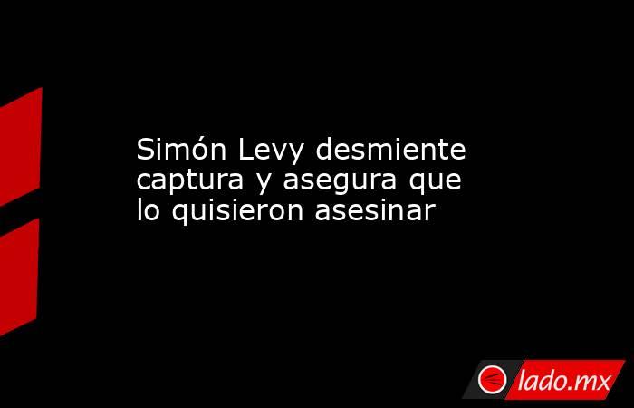 Simón Levy desmiente captura y asegura que lo quisieron asesinar. Noticias en tiempo real