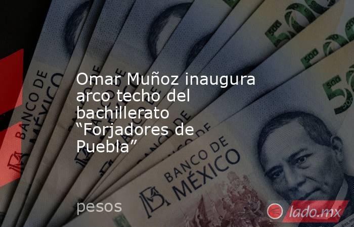 Omar Muñoz inaugura arco techo del bachillerato “Forjadores de Puebla”. Noticias en tiempo real