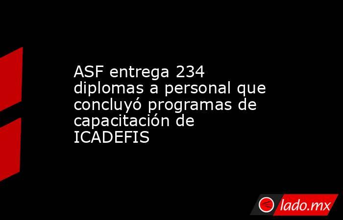 ASF entrega 234 diplomas a personal que concluyó programas de capacitación de ICADEFIS . Noticias en tiempo real