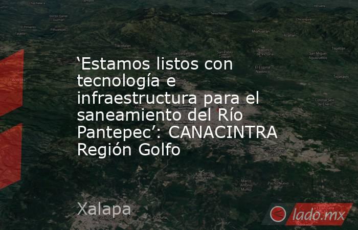 ‘Estamos listos con tecnología e infraestructura para el saneamiento del Río Pantepec’: CANACINTRA Región Golfo. Noticias en tiempo real