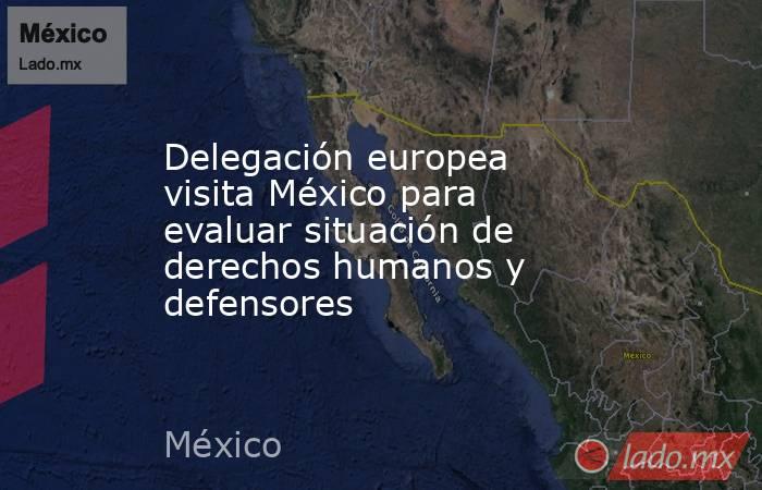 Delegación europea visita México para evaluar situación de derechos humanos y defensores. Noticias en tiempo real