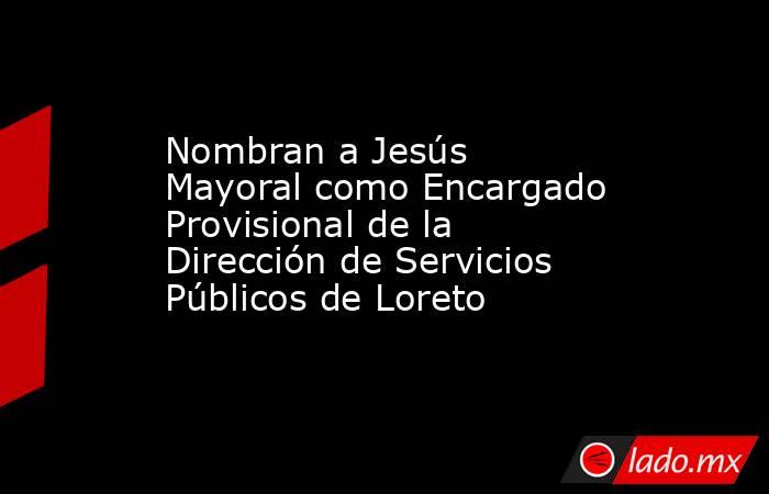Nombran a Jesús Mayoral como Encargado Provisional de la Dirección de Servicios Públicos de Loreto. Noticias en tiempo real