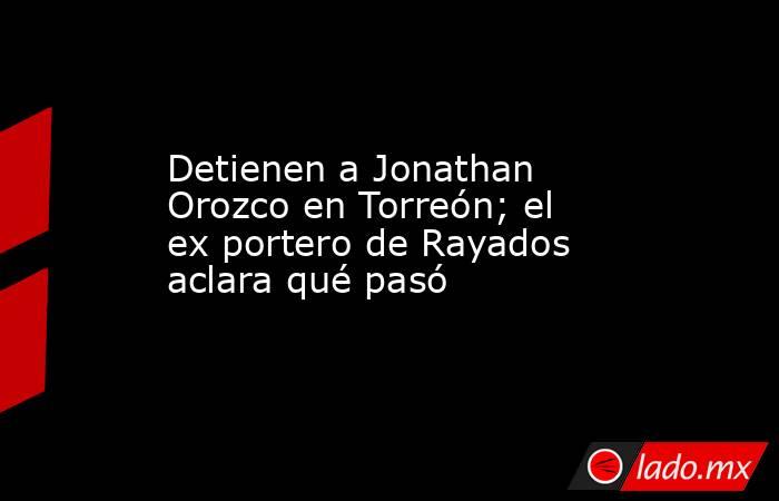 Detienen a Jonathan Orozco en Torreón; el ex portero de Rayados aclara qué pasó. Noticias en tiempo real