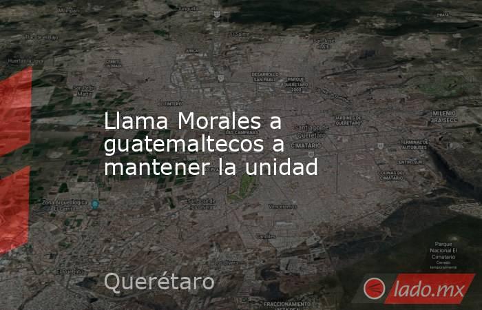 Llama Morales a guatemaltecos a mantener la unidad. Noticias en tiempo real