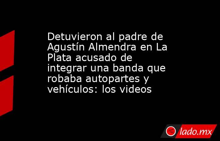 Detuvieron al padre de Agustín Almendra en La Plata acusado de integrar una banda que robaba autopartes y vehículos: los videos. Noticias en tiempo real