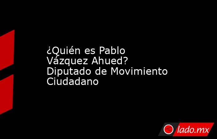 ¿Quién es Pablo Vázquez Ahued? Diputado de Movimiento Ciudadano. Noticias en tiempo real