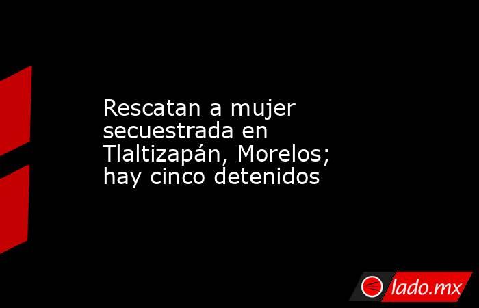 Rescatan a mujer secuestrada en Tlaltizapán, Morelos; hay cinco detenidos. Noticias en tiempo real