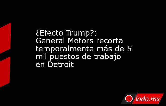¿Efecto Trump?: General Motors recorta temporalmente más de 5 mil puestos de trabajo en Detroit . Noticias en tiempo real