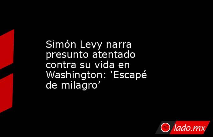 Simón Levy narra presunto atentado contra su vida en Washington: ‘Escapé de milagro’. Noticias en tiempo real