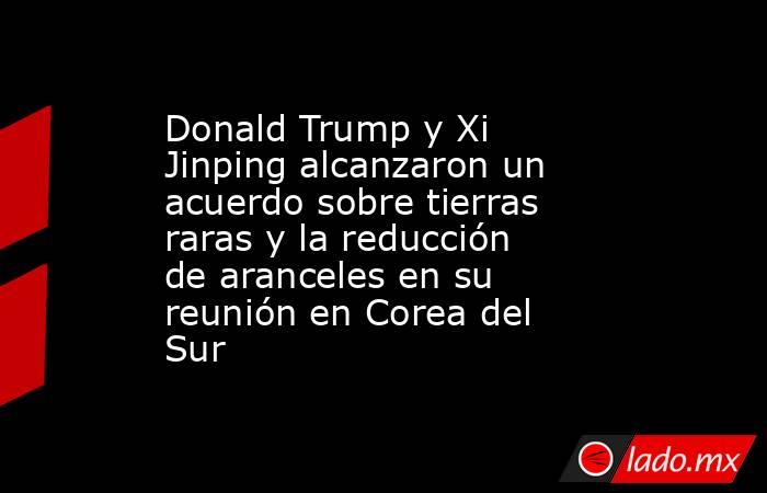 Donald Trump y Xi Jinping alcanzaron un acuerdo sobre tierras raras y la reducción de aranceles en su reunión en Corea del Sur. Noticias en tiempo real