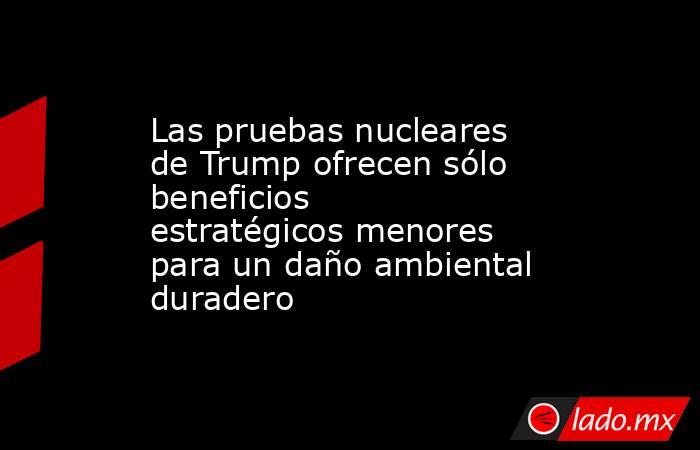 Las pruebas nucleares de Trump ofrecen sólo beneficios estratégicos menores para un daño ambiental duradero. Noticias en tiempo real