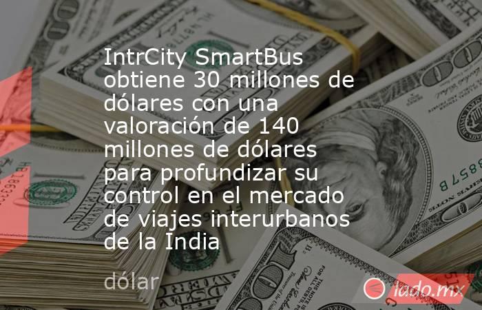 IntrCity SmartBus obtiene 30 millones de dólares con una valoración de 140 millones de dólares para profundizar su control en el mercado de viajes interurbanos de la India. Noticias en tiempo real
