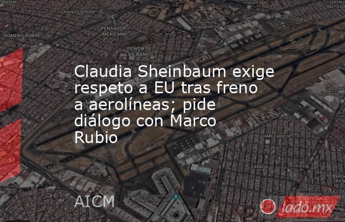 Claudia Sheinbaum exige respeto a EU tras freno a aerolíneas; pide diálogo con Marco Rubio. Noticias en tiempo real