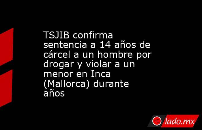 TSJIB confirma sentencia a 14 años de cárcel a un hombre por drogar y violar a un menor en Inca (Mallorca) durante años. Noticias en tiempo real