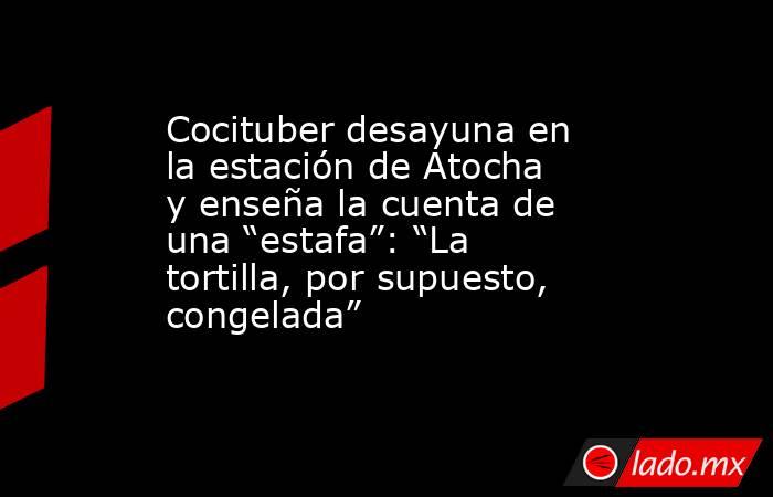 Cocituber desayuna en la estación de Atocha y enseña la cuenta de una “estafa”: “La tortilla, por supuesto, congelada”. Noticias en tiempo real