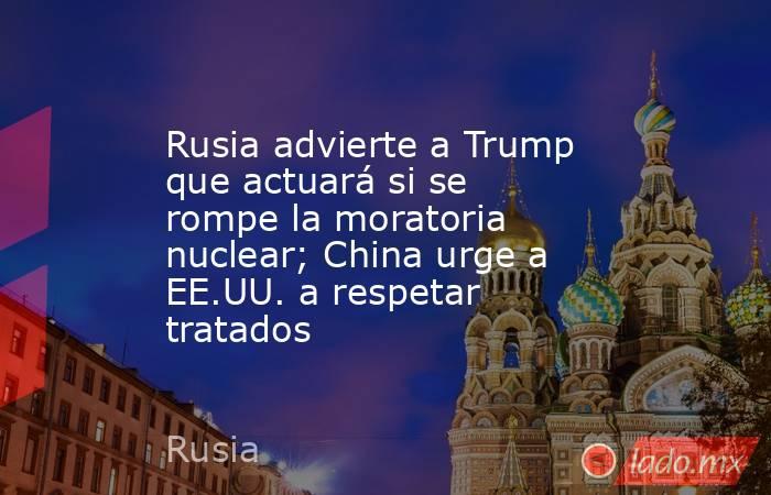 Rusia advierte a Trump que actuará si se rompe la moratoria nuclear; China urge a EE.UU. a respetar tratados. Noticias en tiempo real