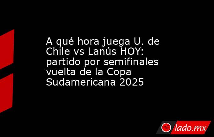 A qué hora juega U. de Chile vs Lanús HOY: partido por semifinales vuelta de la Copa Sudamericana 2025. Noticias en tiempo real