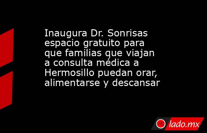 Inaugura Dr. Sonrisas espacio gratuito para que familias que viajan a consulta médica a Hermosillo puedan orar, alimentarse y descansar. Noticias en tiempo real
