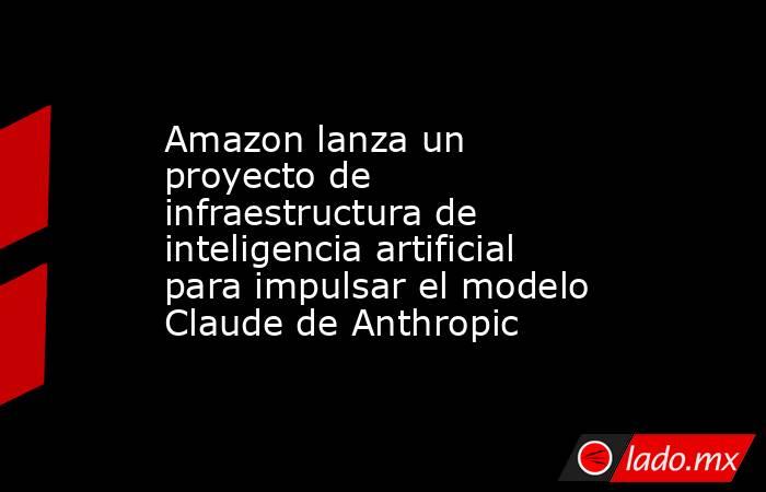 Amazon lanza un proyecto de infraestructura de inteligencia artificial para impulsar el modelo Claude de Anthropic. Noticias en tiempo real