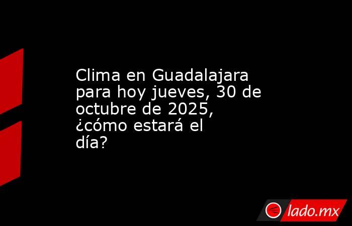 Clima en Guadalajara para hoy jueves, 30 de octubre de 2025, ¿cómo estará el día?. Noticias en tiempo real