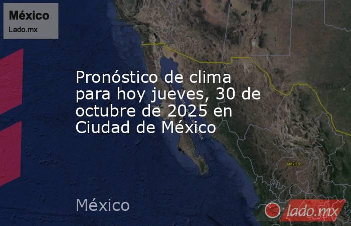 Pronóstico de clima para hoy jueves, 30 de octubre de 2025 en Ciudad de México. Noticias en tiempo real