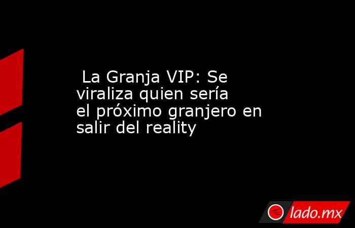  La Granja VIP: Se viraliza quien sería el próximo granjero en salir del reality. Noticias en tiempo real
