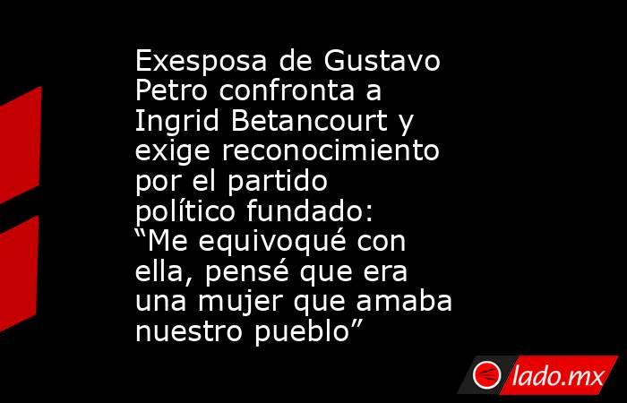 Exesposa de Gustavo Petro confronta a Ingrid Betancourt y exige reconocimiento por el partido político fundado: “Me equivoqué con ella, pensé que era una mujer que amaba nuestro pueblo”  . Noticias en tiempo real