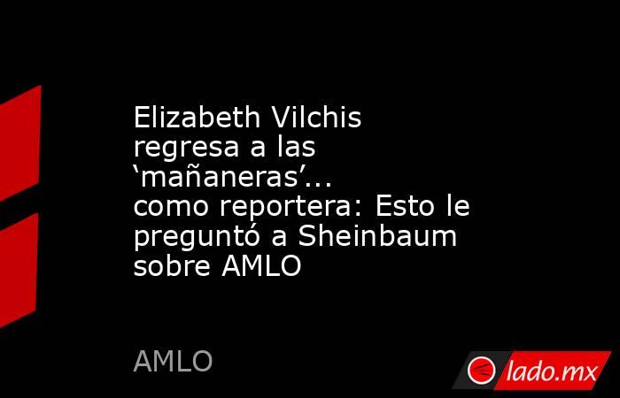 Elizabeth Vilchis regresa a las ‘mañaneras’... como reportera: Esto le preguntó a Sheinbaum sobre AMLO. Noticias en tiempo real