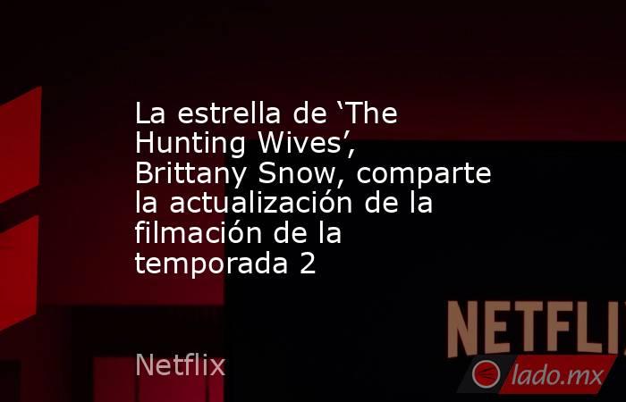 La estrella de ‘The Hunting Wives’, Brittany Snow, comparte la actualización de la filmación de la temporada 2. Noticias en tiempo real