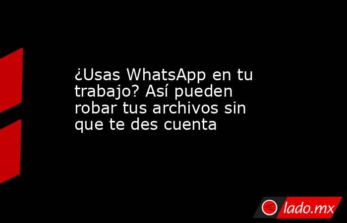 ¿Usas WhatsApp en tu trabajo? Así pueden robar tus archivos sin que te des cuenta. Noticias en tiempo real
