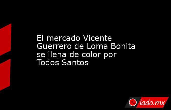 El mercado Vicente Guerrero de Loma Bonita se llena de color por Todos Santos. Noticias en tiempo real