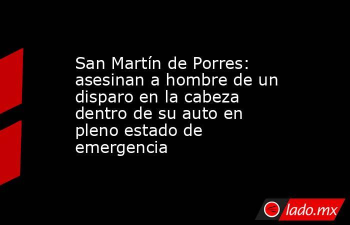 San Martín de Porres: asesinan a hombre de un disparo en la cabeza dentro de su auto en pleno estado de emergencia. Noticias en tiempo real