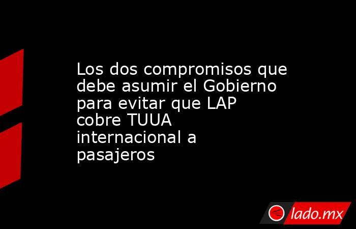 Los dos compromisos que debe asumir el Gobierno para evitar que LAP cobre TUUA internacional a pasajeros. Noticias en tiempo real