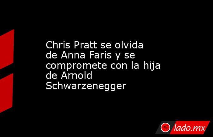 Chris Pratt se olvida de Anna Faris y se compromete con la hija de Arnold Schwarzenegger. Noticias en tiempo real
